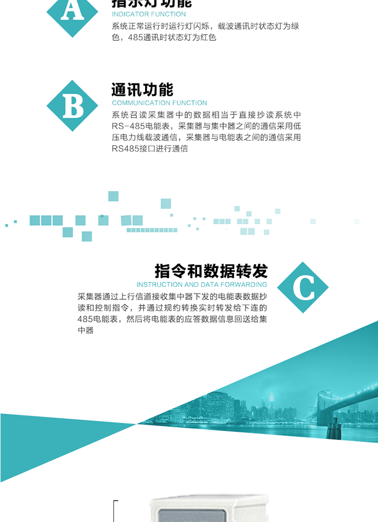 功能及特点：
1、 通讯功能，系统召读采集器中的数据相当于直接抄读系统中RS-485电能表，采集器与集中器之间的通信采用低压电力线载波通信，采集器与电能表之间的通信采用RS485接口进行通信
2、 指令和数据转发功能，采集器通过上行信道接收集中器下发的电能表数据抄读和控制指令，并通过规约转换实时转发给下连的485电能表，然后将电能表的应答数据信息回送给集中器。
3、 指示灯功能，系统正常运行时运行灯闪烁，载波通讯时状态灯为绿色，485通讯时状态灯为红色