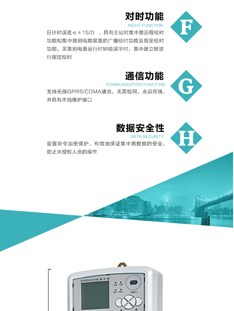 数据存储，集中器具有64MB大容量存储器FLASH，冻结数据定时保存，减少了FLASH的写入次数。停电后，除实时数据外所有数据均自动保存，保存时间大于10年。
7、对时功能，日计时误差≤±1s/d ，具有主站对集中器远程校时功能和集中器到电能装置的广播校时功能及指定校时功能，采集到电表运行时钟错误字时，集中器立即进行指定校时。
8、通信功能，支持无线GPRS/CDMA通信，无需组网，永远在线，并具有本地维护接口
9、装置数据访问安全性
设置命令加密保护，有效地保证集中器数据的安全，防止未授权人员的操作