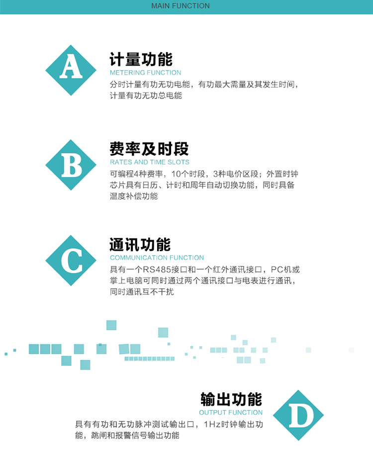 功能特点
1）分时计量有功无功电能，有功最大需量及其发生时间，计量有功无功总电能。
2）可编程4种费率，10个时段，3种电价区段。
3）外置时钟芯片具有日历、计时和周年自动切换功能，同时具备温度补偿功能。
4）宽温大视角LCD显示，具有参数自动轮显和按键显示功能。
5）具有一个RS485接口和一个红外通讯接口，PC机或掌上电脑可同时通过两个通讯接口与电表进行通讯，同时通讯互不干扰。
6）具有有功和无功脉冲测试输出口，1Hz时钟输出功能，跳闸和报警信号输出功能。
7）可记录1分钟有功电能平均功率，及电表当前的运行状态。
8）具有失压、停来电、编程、需量清零、数据清零、广播校时等记录功能。