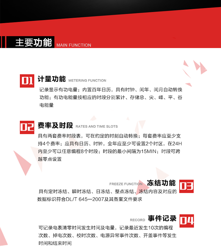 主要功能
1. 计量功能
记录显示有功电量
2. 计时功能
内置百年日历，具有时钟、闰年、闰月自动转换功能。
3. 分时计量功能
有功电能量按相应的时段分别累计、存储总、尖、峰、平、谷电能量 
4. 费率、时段： 
a）具有两套费率时段表，可在约定的时刻自动转换；每套费率应至少支持4个费率。 
b）应具有日历、时钟，全年应至少可设置2个时区，在24h内至少可以任意编程8个时段；时段的最小间隔为15min；时段可跨越零点设置。 
5. 冻结功能 
1. 定时冻结：按照约定的时间及间隔冻结电能量数据；每个冻结量至少应保存60次。 
2. 瞬时冻结：在非正常情况下，冻结当前的日历、时间、所有电能量和重要测量的数据；瞬时冻结量应保存最后3次的数据。 
3. 日冻结：存储每天零点时刻的电能量，可存储62天的数据。 
4. 整点冻结：存储整点时刻或半点时刻的有功总电能，可存储254个数据。
5. 冻结内容及对应的数据标识符合DL/T 645—2007及其备案文件要求。 
6. 事件记录 
可记录电表清零时间发生时间及电量，记录最近发生10次的编程次数、掉电次数、校时次数、电源异常事件次数、开盖事件等发生时间和结束时间。
7. 负荷记录
电表可记录负荷记录内容从“电压、电流、频率”、“有功功率”、“功率因数”、“有功总电能”四类数据项中任意组合，设定时间从1~60min之间任意设置，如设定时间为15min电表最少可记录3天的数据，负荷记录可通过POS机或RS485方式抄读。
8. 设置与清零 
电能表出厂后不允许设置底度，不允许清零等一些参数设置。
9. 通讯功能
　　具有一路调制型红外通讯接口、一路完全隔离的RS485通讯接口，方便现场维护和远程数据采集。通讯规约遵循DL/T 645 《多功能电能表通讯规约》，并可根据用户要求定制通讯规约。