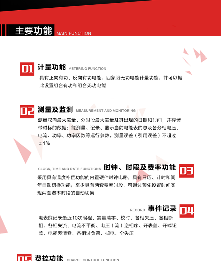 主要功能
1. 　电能计量
具有正向有功、反向有功电能、四象限无功电能计量功能，并可以据此设置组合有功和组合无功电能。
2. 　需量计量
测量双向最大需量、分时段最大需量及其出现的日期和时间，并存储带时标的数据。
3. 　测量及监测
能测量、记录、显示当前电能表的总及各分相电压、电流、功率、功率因数等运行参数。测量误差（引用误差）不超过±1%。
4. 　时钟、时段及费率功能
采用具有温度补偿功能的内置硬件时钟电路，具有日历、计时和闰年自动切换功能。内部时钟端子输出频率为1Hz。至少具有两套费率时段，可通过预先设置时间实现两套费率时段的自动切换。每套费率时段全年至少可设置2个时区，24小时内至少可以设置8个时段，时段最小间隔为15分钟，并且时段间隔大于表内设定的需量周期值，时段可跨越零点设置。
5. 　费控功能 
电能表费控功能的实现方式通过公网等虚拟介质和远程售电系统实现。
6. 　无线通信
通过无线通信与主站通信。支持在安全认证前提下，通过无线网络信道修改费率时段表及电价。
7. 　事件记录
电表能记录最近10次编程、需量清零、校时、各相失压、各相断相、各相失流、电流不平衡、电压（流）逆相序、开表盖、开端钮盖、电能表清零、各相过负荷、掉电、全失压。
8. 　冻结
具有定时冻结、瞬时冻结、约定冻结和日冻结功能。
9.　 负荷记录
记录正反向有功总电能、无功总电能、四象限无功总电能、组合有功、组合无功1、组合无功2，负荷记录间隔时间可以在1～60min范围内设置，时间间隔为1min的情况下可记录不少于40天的数据容量。
10. 　停电抄表
在停电状态下，能通过按键或非接触方式唤醒电能表，抄读电能量等数据。
11. 扩展功能
计量视在电能、谐波电压、电流、电量的监测、电能质量监测和计算铁损、铜损。 
