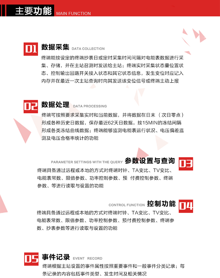 主要功能
1、数据采集器
终端能按设定的终端抄表日或定时采集时间间隔对电能表数据进行采集、存储，并在主站召测时发送给主站，终端记录的电能表数据，应与所连接的电能表显示的相应数据一致。终端实时采集状态量位置状态、控制输出回路开关接入状态和其它状态信息，发生变位时应记入内存并在最近一次主站查询时向其发送该变位信号或终端主动上报。终端能接收电能表输出的脉冲，并根据电能表脉冲常数Kp（imp/kWh或imp/kvarh）、TV变比KTV、TA变比KTA计算1min平均功率，并记录当日、当月功率最大值和出现时间。 
终端具备电压、电流等模拟量采集功能，测量电压、电流、功率、功率因数等，终端具有电压监测越限统计功能，其电压准确度等级为0.5；具有谐波数据统计功能，谐波分量准确度等级为1。 
2、数据处理 
终端可按照要求采集实时和当前数据；终端可按要求将采集的数据在日末（次日零点）形成各种历史日数据，并保存最近62天日数据；终端可按要求将采集的数据按15min的冻结间隔形成各类冻结曲线数据，并保存最近30天曲线数据；终端可按要求将采集的数据在月末零点（每月1日零点）生成各种历史月数据，并保存最近12个月的月数据。 
终端能够监测电能表运行状况、电压偏差监测及电压合格率统计的功能；终端具有按设置的功率因数分段限值对监测点的功率因数进行分析统计，记录每月功率因数越限值发生在各区段的累计时间。
3、参数设置与查询
终端具备通过远程或本地的方式对终端时钟、TA变比、TV变比、电能表常数、限值参数、功率控制参数、预付费控制参数、终端参数、抄表参数等进行读取与设置的功能。 