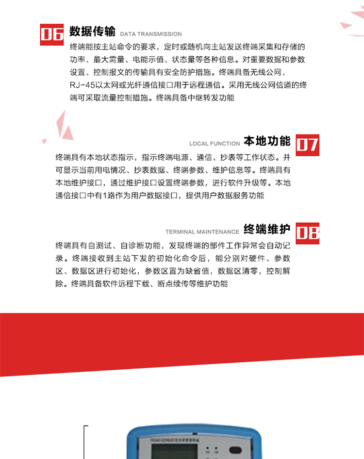 4、控制功能 
终端具备的控制功能主要分为功率定值控制（时段功控、厂休功控、营业报停功控、当前功率下浮功控）、电量定值控制（月电控、购电控）、保电/剔除、远方控制这四大类。 
5、事件记录
终端根据主站设置的事件属性按照重要事件和一般事件分类记录。每条记录的内容包括事件类型、发生时间及相关情况。对于主站设置的重要事件，当事件发生后终端实时刷新重要事件计数器内容，记为记录，并可以通过主站请求访问召测事件记录，对于采用平衡传输信道的终端应直接将重要事件主动及时上报主站。对于主站设置的一般事件，当事件发生后终端实时刷新一般事件计数器内容，记为事件记录，等待主站查询。
6、数据传输
终端能按主站命令的要求，定时或随机向主站发送终端采集和存储的功率、最大需量、电能示值、状态量等各种信息。对重要数据和参数设置、控制报文的传输具有安全防护措施。终端具备无线公网、RJ-45以太网或光纤通信接口用于远程通信。采用无线公网信道的终端可采取流量控制措施。终端具备中继转发功能。
7、本地功能
终端具有本地状态指示，指示终端电源、通信、抄表等工作状态。并可显示当前用电情况、抄表数据、终端参数、维护信息等。终端具有本地维护接口，通过维护接口设置终端参数，进行软件升级等。本地通信接口中有1路作为用户数据接口，提供用户数据服务功能。由用户根据需要查询实时用电数据和参数（如用电曲线、时段费率、购用电信息等）、供电信息（如停限电通知、电价信息、催费信息等）、告警信息等。
8、终端维护 终端具有自测试、自诊断功能，发现终端的部件工作异常会自动记录。终端接收到主站下发的初始化命令后，能分别对硬件、参数区、数据区进行初始化，参数区置为缺省值，数据区清零，控制解除。终端具备软件远程下载、断点续传等维护功能。
