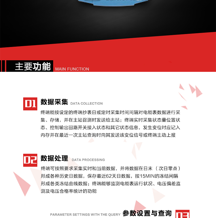 主要功能
1、数据采集器
终端能按设定的终端抄表日或定时采集时间间隔对电能表数据进行采集、存储，并在主站召测时发送给主站，终端记录的电能表数据，应与所连接的电能表显示的相应数据一致。终端实时采集状态量位置状态、控制输出回路开关接入状态和其它状态信息，发生变位时应记入内存并在最近一次主站查询时向其发送该变位信号或终端主动上报。终端能接收电能表输出的脉冲，并根据电能表脉冲常数Kp（imp/kWh或imp/kvarh）、TV变比KTV、TA变比KTA计算1min平均功率，并记录当日、当月功率最大值和出现时间。 
终端具备电压、电流等模拟量采集功能，测量电压、电流、功率、功率因数等，终端具有电压监测越限统计功能，其电压准确度等级为0.5；具有谐波数据统计功能，谐波分量准确度等级为1。 
2、数据处理 
终端可按照要求采集实时和当前数据；终端可按要求将采集的数据在日末（次日零点）形成各种历史日数据，并保存最近62天日数据；终端可按要求将采集的数据按15min的冻结间隔形成各类冻结曲线数据，并保存最近30天曲线数据；终端可按要求将采集的数据在月末零点（每月1日零点）生成各种历史月数据，并保存最近12个月的月数据。 
终端能够监测电能表运行状况、电压偏差监测及电压合格率统计的功能；终端具有按设置的功率因数分段限值对监测点的功率因数进行分析统计，记录每月功率因数越限值发生在各区段的累计时间。
3、参数设置与查询
终端具备通过远程或本地的方式对终端时钟、TA变比、TV变比、电能表常数、限值参数、功率控制参数、预付费控制参数、终端参数、抄表参数等进行读取与设置的功能。 
4、控制功能 
终端具备的控制功能主要分为功率定值控制（时段功控、厂休功控、营业报停功控、当前功率下浮功控）、电量定值控制（月电控、购电控）、保电/剔除、远方控制这四大类。 