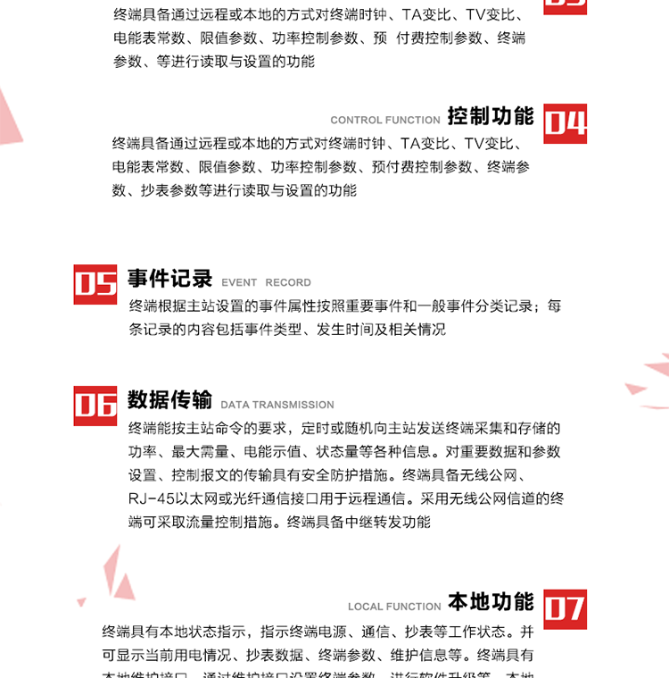 5、事件记录
终端根据主站设置的事件属性按照重要事件和一般事件分类记录。每条记录的内容包括事件类型、发生时间及相关情况。对于主站设置的重要事件，当事件发生后终端实时刷新重要事件计数器内容，记为记录，并可以通过主站请求访问召测事件记录，对于采用平衡传输信道的终端应直接将重要事件主动及时上报主站。对于主站设置的一般事件，当事件发生后终端实时刷新一般事件计数器内容，记为事件记录，等待主站查询。
6、数据传输
终端能按主站命令的要求，定时或随机向主站发送终端采集和存储的功率、最大需量、电能示值、状态量等各种信息。对重要数据和参数设置、控制报文的传输具有安全防护措施。终端具备无线公网、RJ-45以太网或光纤通信接口用于远程通信。采用无线公网信道的终端可采取流量控制措施。终端具备中继转发功能。
7、本地功能
终端具有本地状态指示，指示终端电源、通信、抄表等工作状态。并可显示当前用电情况、抄表数据、终端参数、维护信息等。终端具有本地维护接口，通过维护接口设置终端参数，进行软件升级等。本地通信接口中有1路作为用户数据接口，提供用户数据服务功能。由用户根据需要查询实时用电数据和参数（如用电曲线、时段费率、购用电信息等）、供电信息（如停限电通知、电价信息、催费信息等）、告警信息等。
8、终端维护 终端具有自测试、自诊断功能，发现终端的部件工作异常会自动记录。终端接收到主站下发的初始化命令后，能分别对硬件、参数区、数据区进行初始化，参数区置为缺省值，数据区清零，控制解除。终端具备软件远程下载、断点续传等维护功能。